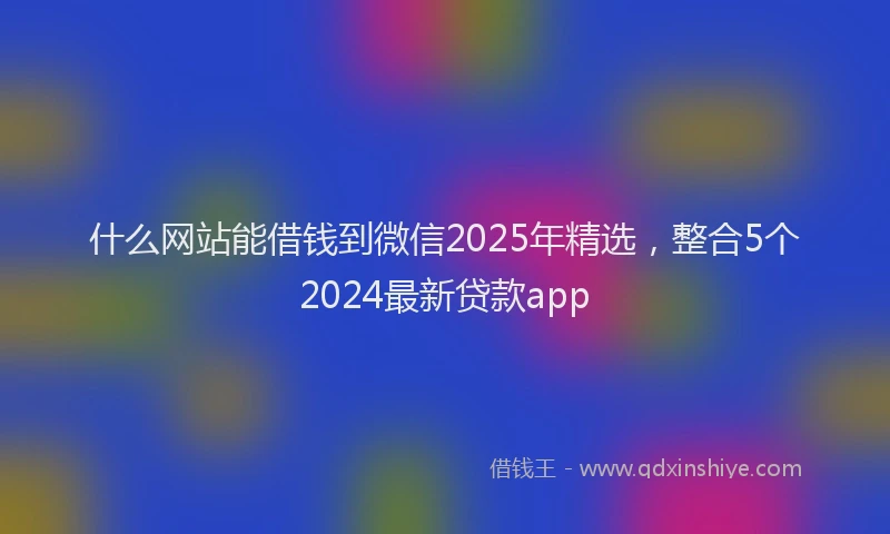 什么网站能借钱到微信2025年精选，整合5个2024最新贷款app