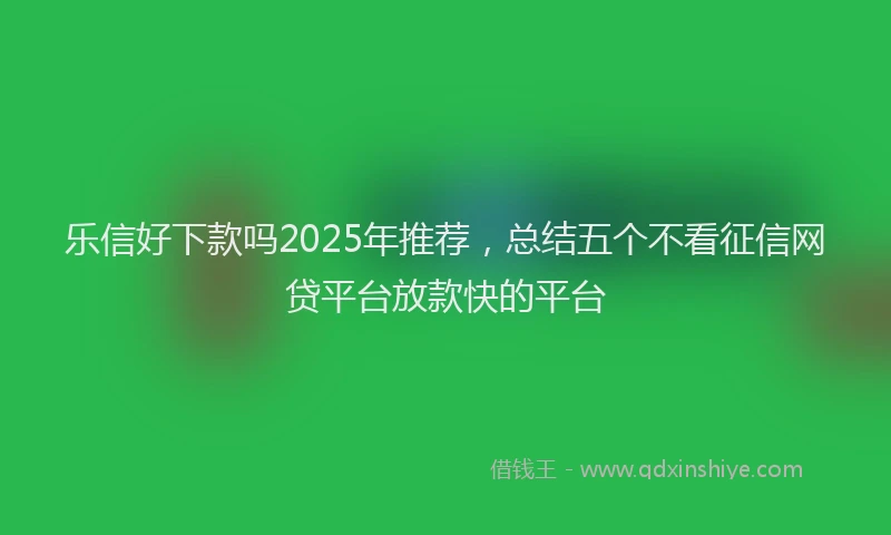 乐信好下款吗2025年推荐，总结五个不看征信网贷平台放款快的平台