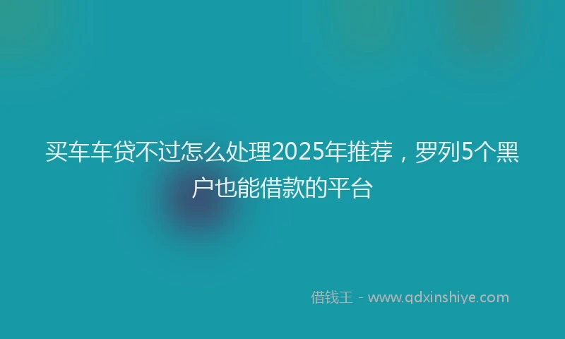 买车车贷不过怎么处理2025年推荐，罗列5个黑户也能借款的平台