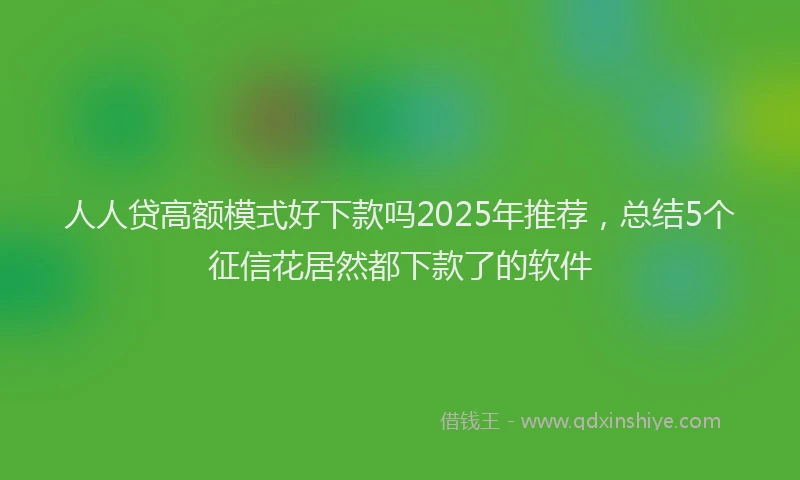 人人贷高额模式好下款吗2025年推荐，总结5个征信花居然都下款了的软件