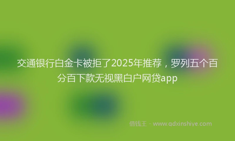 交通银行白金卡被拒了2025年推荐，罗列五个百分百下款无视黑白户网贷app