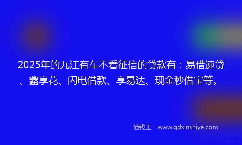 2025年的九江有车不看征信的贷款有：易借速贷、鑫享花、闪电借款、享易达、现金秒借宝等。