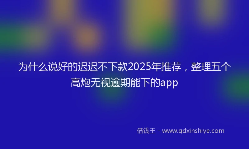 为什么说好的迟迟不下款2025年推荐，整理五个高炮无视逾期能下的app