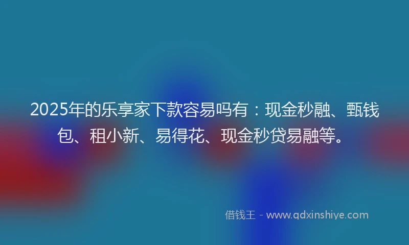 2025年的乐享家下款容易吗有：现金秒融、甄钱包、租小新、易得花、现金秒贷易融等。