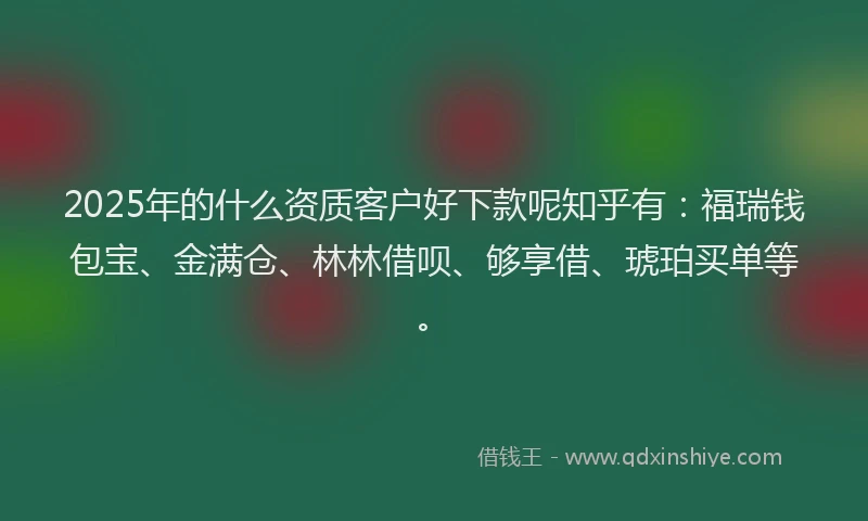 2025年的什么资质客户好下款呢知乎有：福瑞钱包宝、金满仓、林林借呗、够享借、琥珀买单等。
