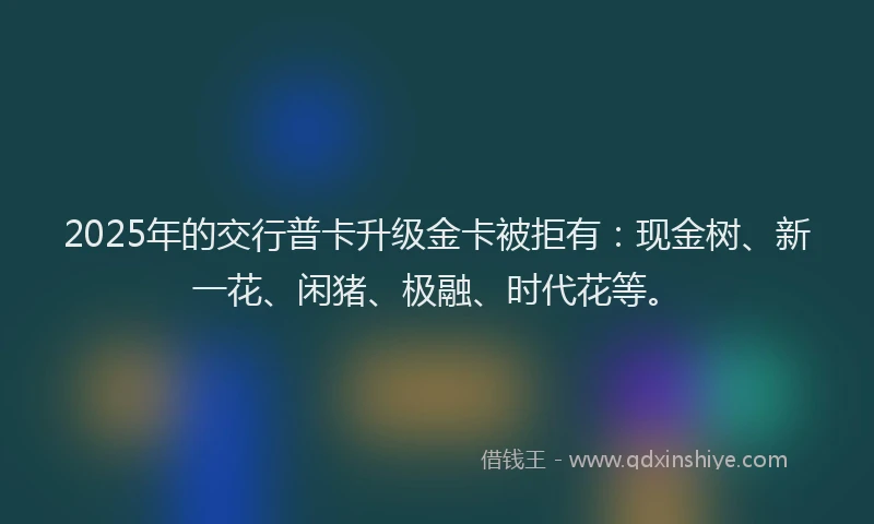 2025年的交行普卡升级金卡被拒有：现金树、新一花、闲猪、极融、时代花等。