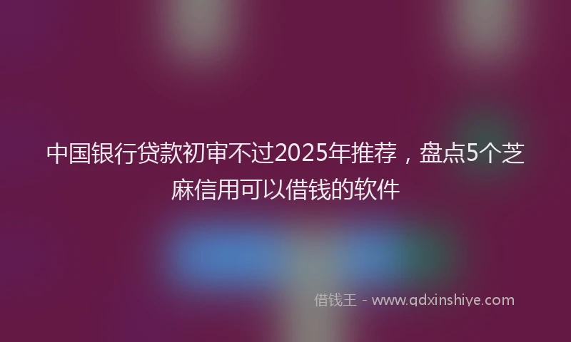中国银行贷款初审不过2025年推荐，盘点5个芝麻信用可以借钱的软件