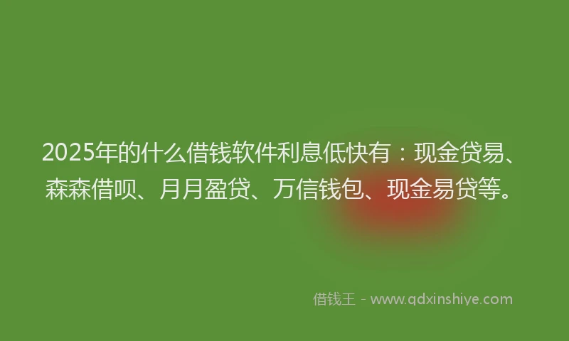2025年的什么借钱软件利息低快有：现金贷易、森森借呗、月月盈贷、万信钱包、现金易贷等。