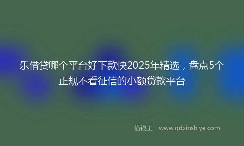 乐借贷哪个平台好下款快2025年精选，盘点5个正规不看征信的小额贷款平台