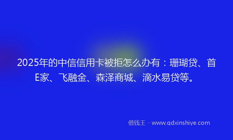 2025年的中信信用卡被拒怎么办有：珊瑚贷、首E家、飞融金、森泽商城、滴水易贷等。