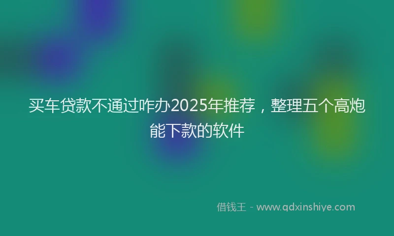 买车贷款不通过咋办2025年推荐，整理五个高炮能下款的软件