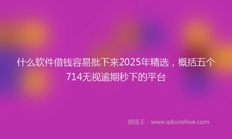 什么软件借钱容易批下来2025年精选，概括五个714无视逾期秒下的平台