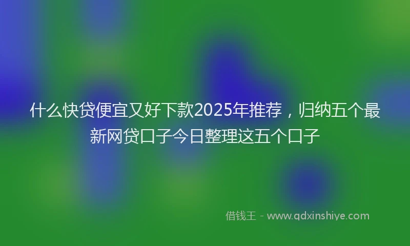 什么快贷便宜又好下款2025年推荐，归纳五个最新网贷口子今日整理这五个口子