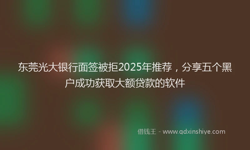 东莞光大银行面签被拒2025年推荐，分享五个黑户成功获取大额贷款的软件