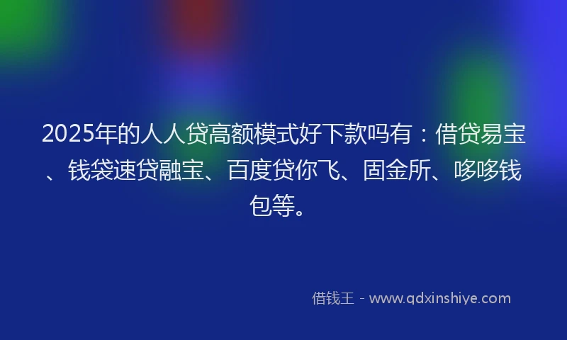 2025年的人人贷高额模式好下款吗有：借贷易宝、钱袋速贷融宝、百度贷你飞、固金所、哆哆钱包等。