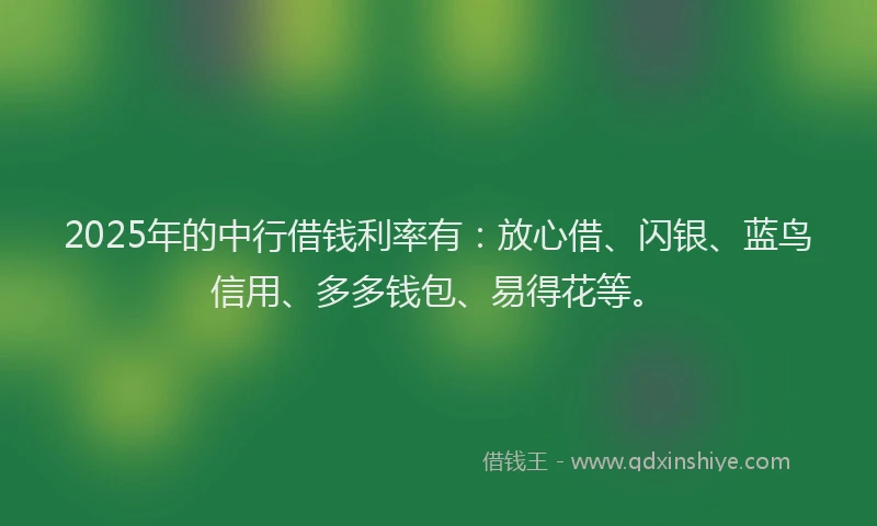 2025年的中行借钱利率有：放心借、闪银、蓝鸟信用、多多钱包、易得花等。