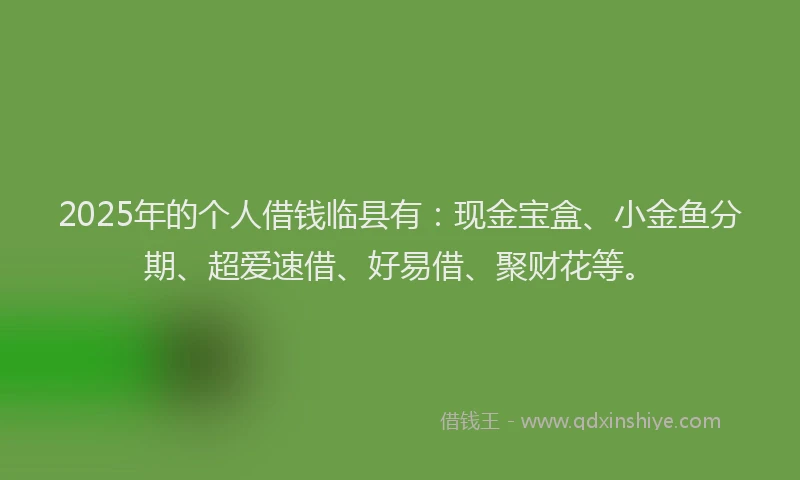 2025年的个人借钱临县有：现金宝盒、小金鱼分期、超爱速借、好易借、聚财花等。