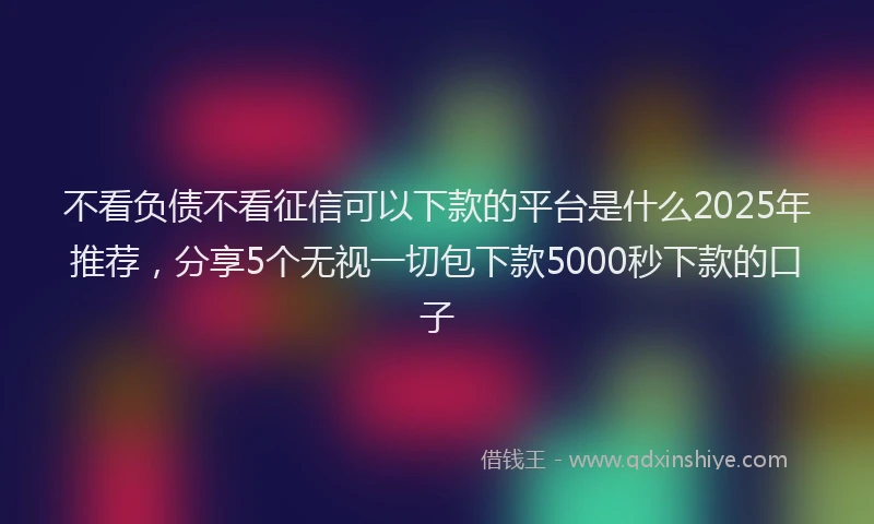 不看负债不看征信可以下款的平台是什么2025年推荐，分享5个无视一切包下款5000秒下款的口子