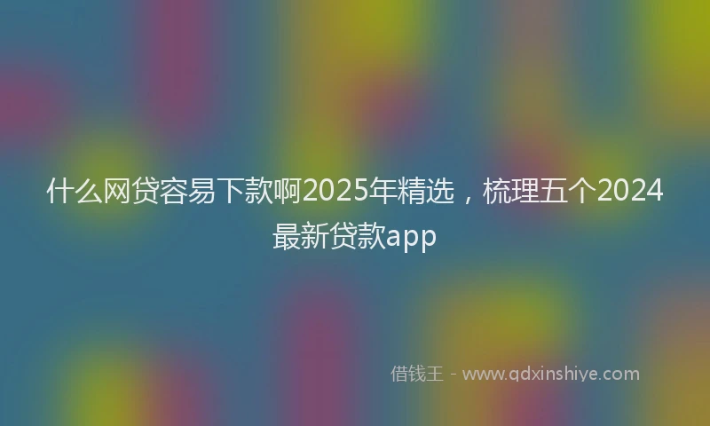 什么网贷容易下款啊2025年精选，梳理五个2024最新贷款app