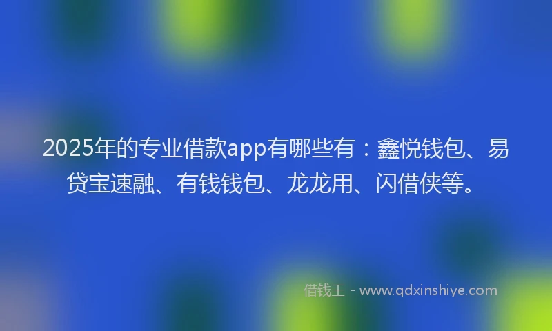 2025年的专业借款app有哪些有：鑫悦钱包、易贷宝速融、有钱钱包、龙龙用、闪借侠等。