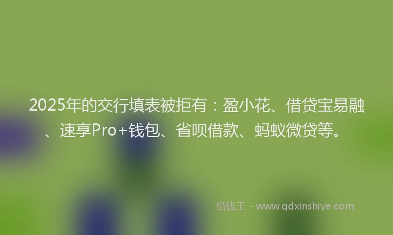 2025年的交行填表被拒有：盈小花、借贷宝易融、速享Pro+钱包、省呗借款、蚂蚁微贷等。