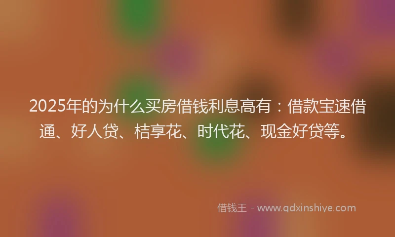 2025年的为什么买房借钱利息高有：借款宝速借通、好人贷、桔享花、时代花、现金好贷等。