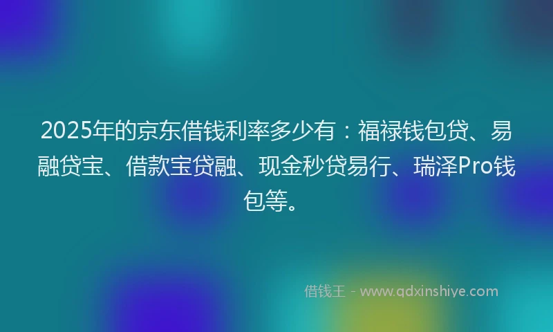 2025年的京东借钱利率多少有：福禄钱包贷、易融贷宝、借款宝贷融、现金秒贷易行、瑞泽Pro钱包等。