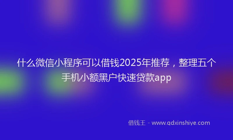 什么微信小程序可以借钱2025年推荐，整理五个手机小额黑户快速贷款app