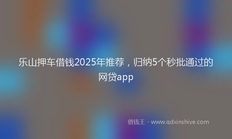 乐山押车借钱2025年推荐，归纳5个秒批通过的网贷app