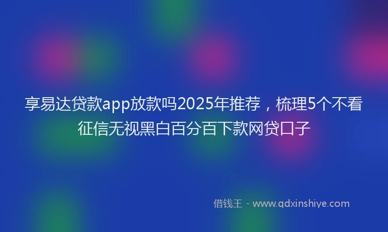享易达贷款app放款吗2025年推荐，梳理5个不看征信无视黑白百分百下款网贷口子