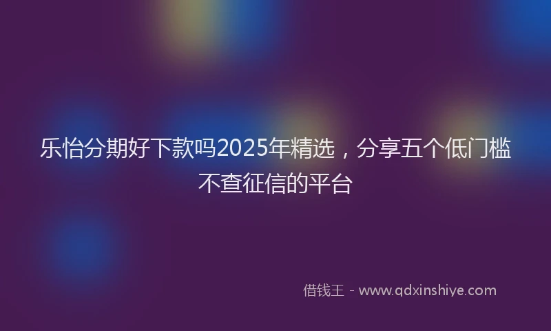 乐怡分期好下款吗2025年精选，分享五个低门槛不查征信的平台