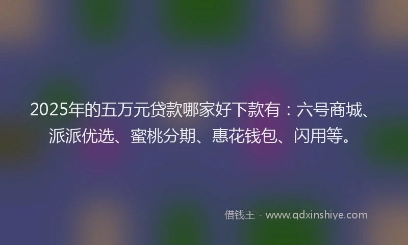 2025年的五万元贷款哪家好下款有：六号商城、派派优选、蜜桃分期、惠花钱包、闪用等。