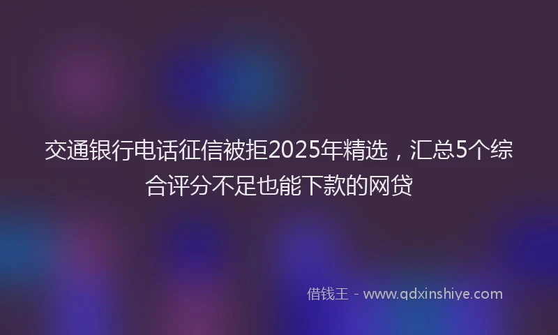 交通银行电话征信被拒2025年精选，汇总5个综合评分不足也能下款的网贷