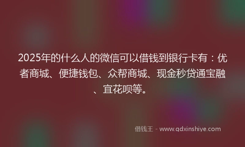 2025年的什么人的微信可以借钱到银行卡有：优者商城、便捷钱包、众帮商城、现金秒贷通宝融、宜花呗等。