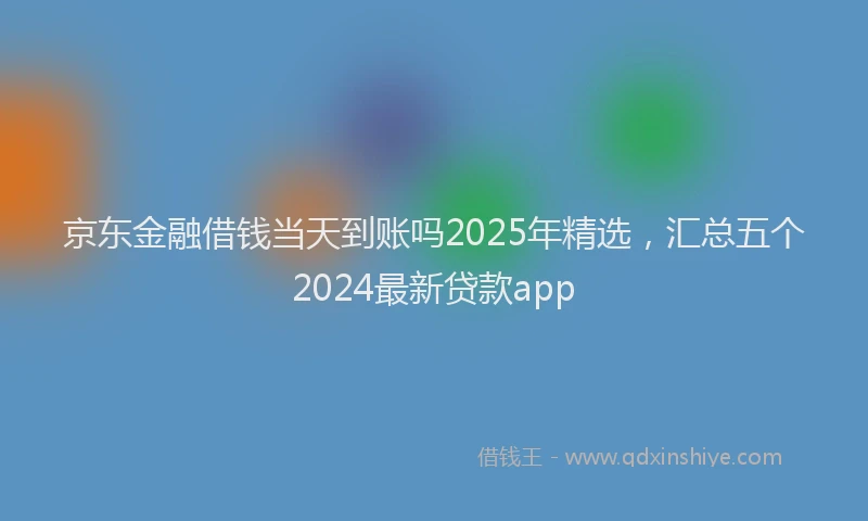京东金融借钱当天到账吗2025年精选，汇总五个2024最新贷款app