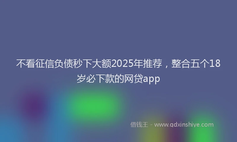 不看征信负债秒下大额2025年推荐，整合五个18岁必下款的网贷app