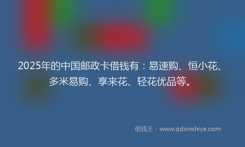 2025年的中国邮政卡借钱有：易速购、恒小花、多米易购、享来花、轻花优品等。
