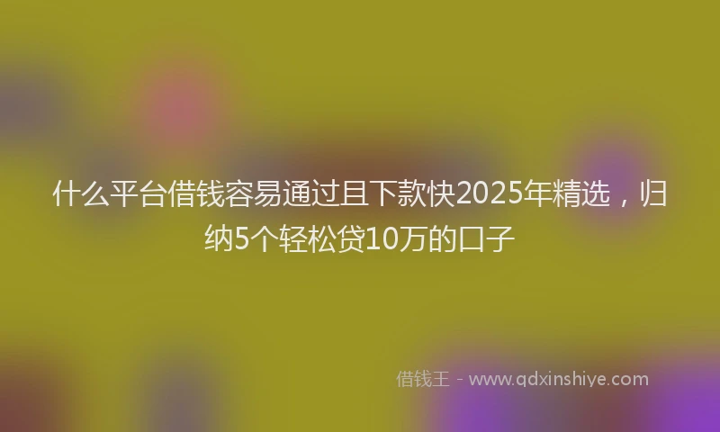 什么平台借钱容易通过且下款快2025年精选，归纳5个轻松贷10万的口子