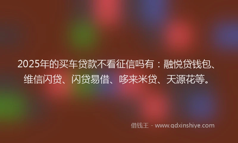 2025年的买车贷款不看征信吗有：融悦贷钱包、维信闪贷、闪贷易借、哆来米贷、天源花等。