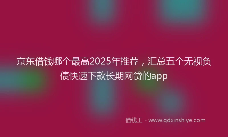 京东借钱哪个最高2025年推荐，汇总五个无视负债快速下款长期网贷的app