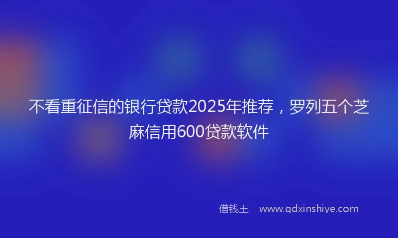 不看重征信的银行贷款2025年推荐，罗列五个芝麻信用600贷款软件