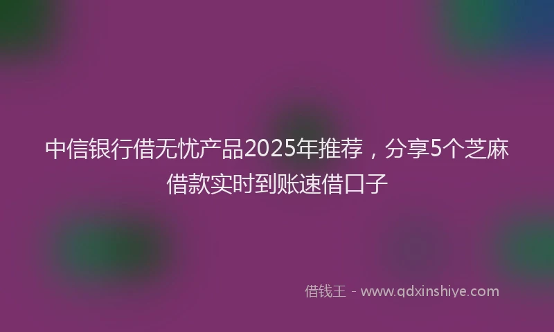 中信银行借无忧产品2025年推荐，分享5个芝麻借款实时到账速借口子