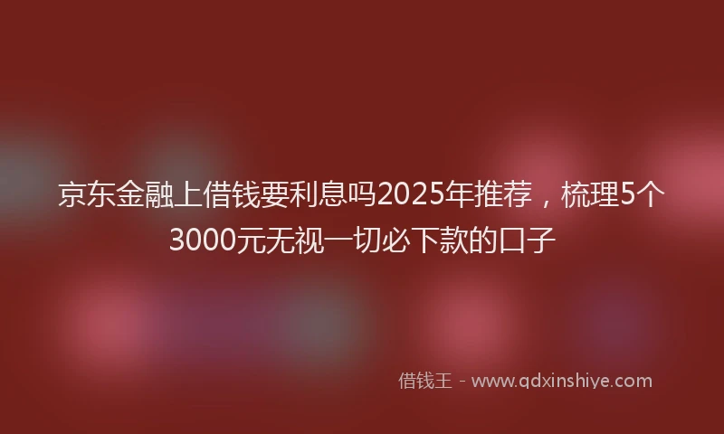 京东金融上借钱要利息吗2025年推荐，梳理5个3000元无视一切必下款的口子