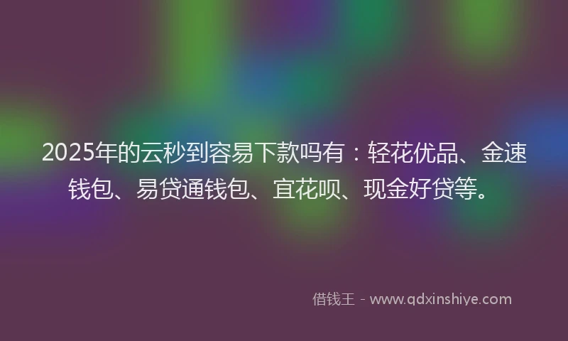 2025年的云秒到容易下款吗有：轻花优品、金速钱包、易贷通钱包、宜花呗、现金好贷等。