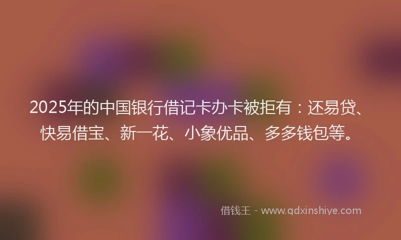 2025年的中国银行借记卡办卡被拒有：还易贷、快易借宝、新一花、小象优品、多多钱包等。