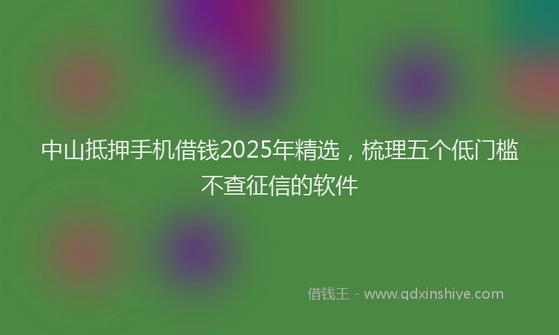 中山抵押手机借钱2025年精选，梳理五个低门槛不查征信的软件