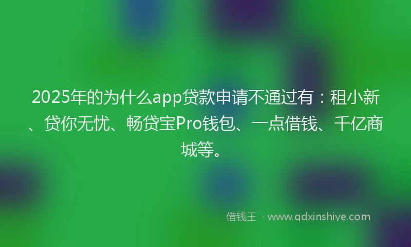 2025年的为什么app贷款申请不通过有：租小新、贷你无忧、畅贷宝Pro钱包、一点借钱、千亿商城等。