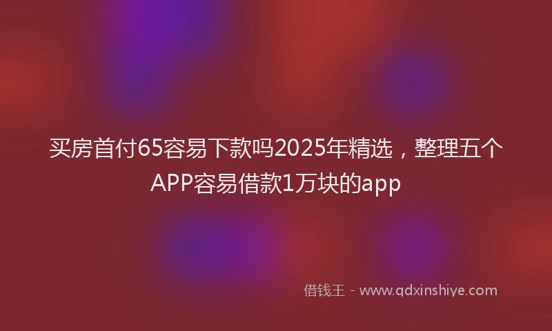 买房首付65容易下款吗2025年精选，整理五个APP容易借款1万块的app