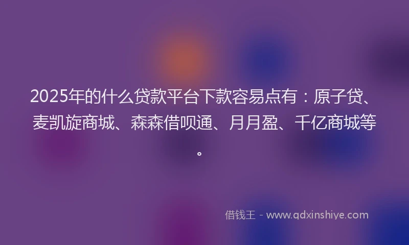 2025年的什么贷款平台下款容易点有：原子贷、麦凯旋商城、森森借呗通、月月盈、千亿商城等。