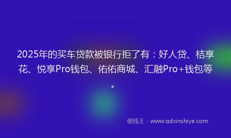 2025年的买车贷款被银行拒了有：好人贷、桔享花、悦享Pro钱包、佑佑商城、汇融Pro+钱包等。